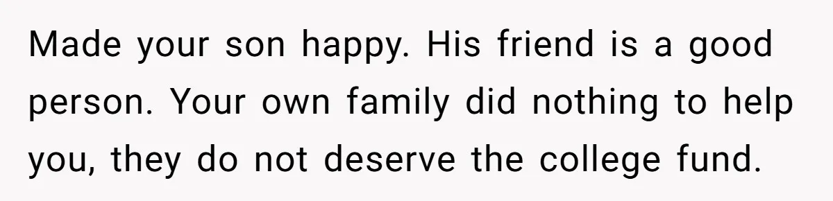Family Expects Son’s College Fund - Dad Gives It to the Teen Who Was There When They Weren’t Made your son happy. His friend is a good person. Your own family did nothing to help you, they do not deserve the college fund.