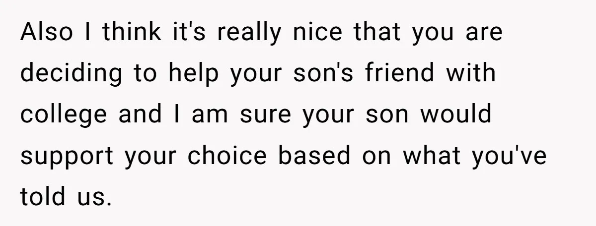 Family Expects Son’s College Fund - Dad Gives It to the Teen Who Was There When They Weren’t Also I think it's really nice that you are deciding to help your son's friend with college and I am sure your son would support your choice based on what...