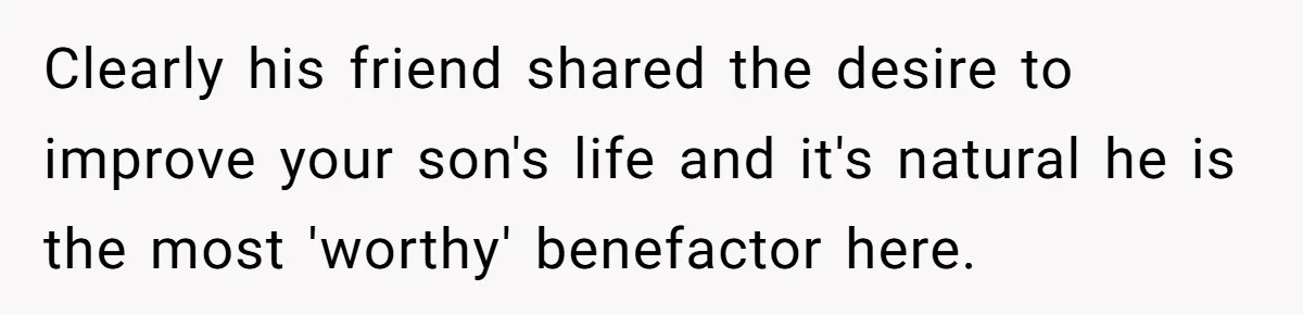 Family Expects Son’s College Fund - Dad Gives It to the Teen Who Was There When They Weren’t Clearly his friend shared the desire to improve your son's life and it's natural he is the most 'worthy' benefactor here.