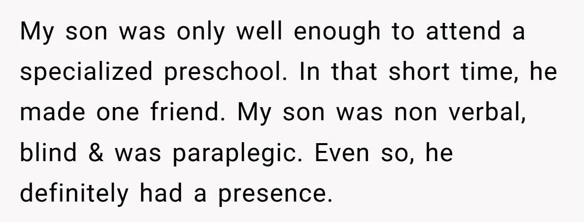 Family Expects Son’s College Fund - Dad Gives It to the Teen Who Was There When They Weren’t My son was only well enough to attend a specialized preschool. In that short time, he made one friend. My son was non verbal, blind & was paraplegic. Even so,...