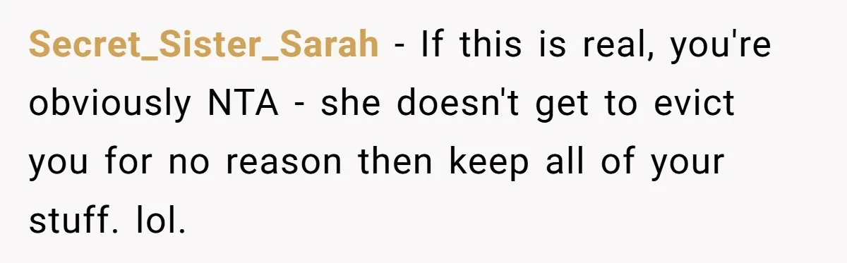 Roommate Demands He Moves Out Fast Then Panics When He Takes 'His Stuffs Only' Secret_Sister_Sarah − If this is real, you're obviously NTA - she doesn't get to evict you for no reason then keep all of your stuff. lol.