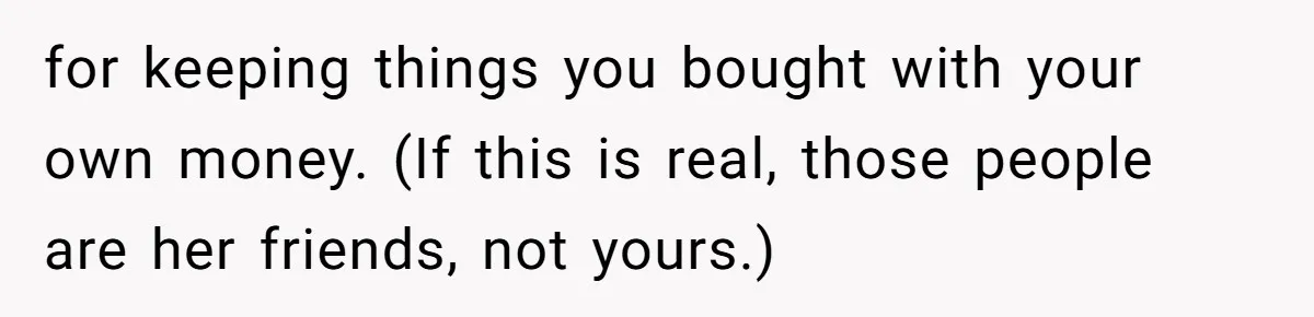 Roommate Demands He Moves Out Fast Then Panics When He Takes 'His Stuffs Only' for keeping things you bought with your own money. (If this is real, those people are her friends, not yours.)
