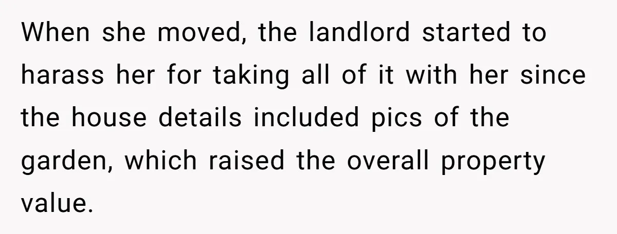 Roommate Demands He Moves Out Fast Then Panics When He Takes 'His Stuffs Only' When she moved, the landlord started to harass her for taking all of it with her since the house details included pics of the garden, which raised the overall property...