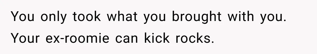 Roommate Demands He Moves Out Fast Then Panics When He Takes 'His Stuffs Only' You only took what you brought with you. Your ex-roomie can kick rocks.