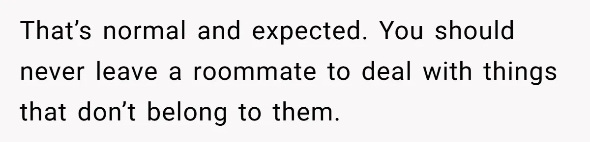 Roommate Demands He Moves Out Fast Then Panics When He Takes 'His Stuffs Only' That’s normal and expected. You should never leave a roommate to deal with things that don’t belong to them.