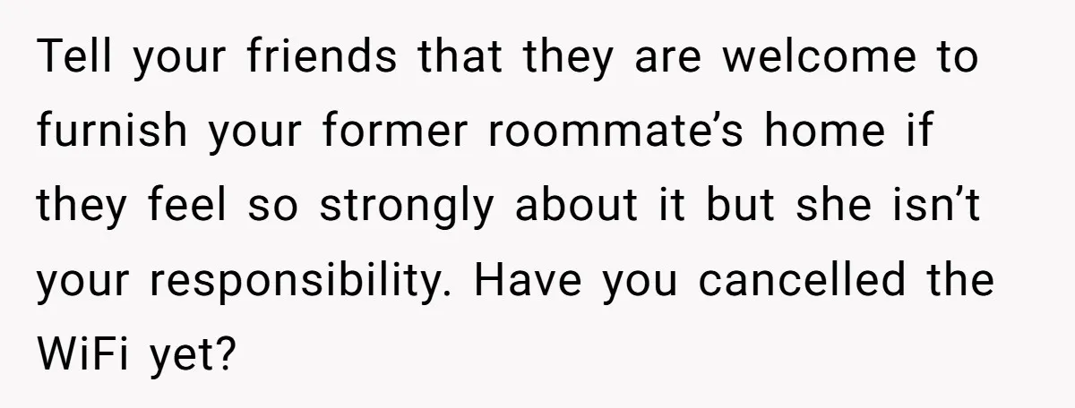 Roommate Demands He Moves Out Fast Then Panics When He Takes 'His Stuffs Only' Tell your friends that they are welcome to furnish your former roommate’s home if they feel so strongly about it but she isn’t your responsibility. Have you cancelled the WiFi...