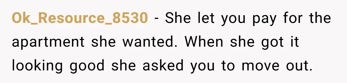 Roommate Demands He Moves Out Fast Then Panics When He Takes 'His Stuffs Only' Ok_Resource_8530 − She let you pay for the apartment she wanted. When she got it looking good she asked you to move out.