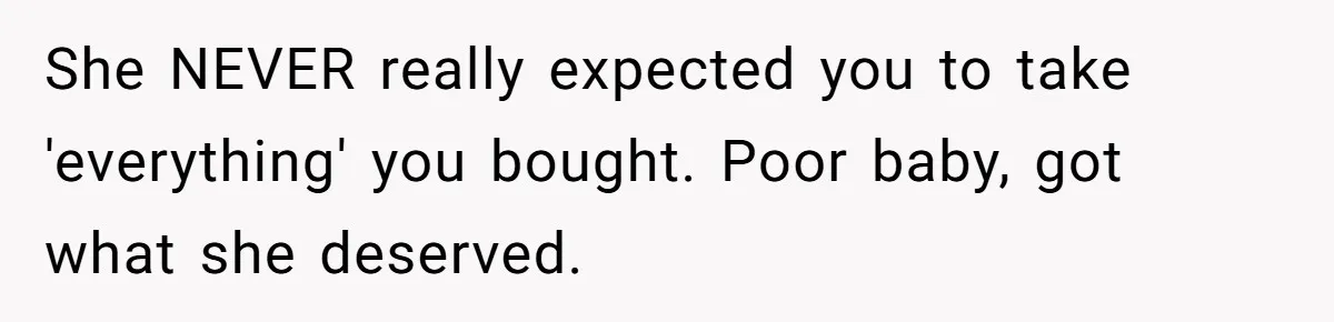 Roommate Demands He Moves Out Fast Then Panics When He Takes 'His Stuffs Only' She NEVER really expected you to take 'everything' you bought. Poor baby, got what she deserved.