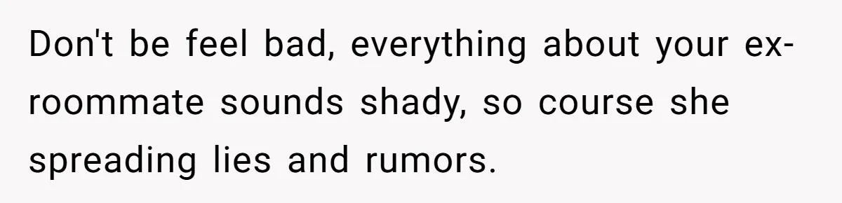 Roommate Demands He Moves Out Fast Then Panics When He Takes 'His Stuffs Only' Don't be feel bad, everything about your ex-roommate sounds shady, so course she spreading lies and rumors.