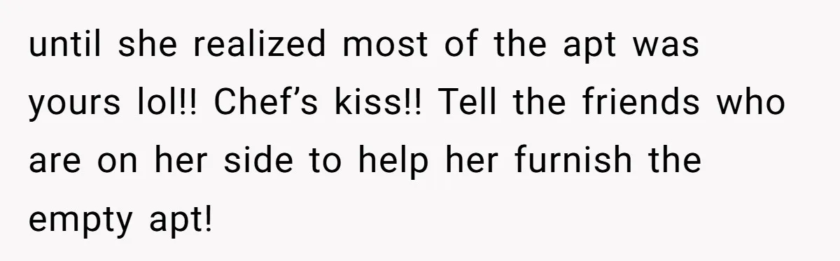 Roommate Demands He Moves Out Fast Then Panics When He Takes 'His Stuffs Only' until she realized most of the apt was yours lol!! Chef’s kiss!! Tell the friends who are on her side to help her furnish the empty apt!