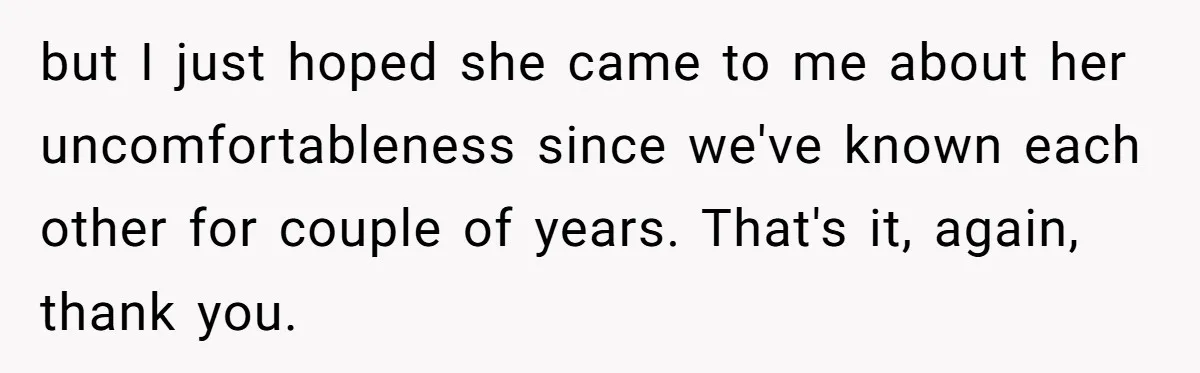 Man Accused Of S**ual Assault After Saving Coworker’s Life, Is He Wrong For Treating Her Differently Now? but I just hoped she came to me about her uncomfortableness since we've known each other for couple of years. That's it, again, thank you.