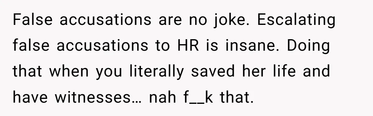 Man Accused Of S**ual Assault After Saving Coworker’s Life, Is He Wrong For Treating Her Differently Now? False accusations are no joke. Escalating false accusations to HR is insane. Doing that when you literally saved her life and have witnesses… nah f__k that.