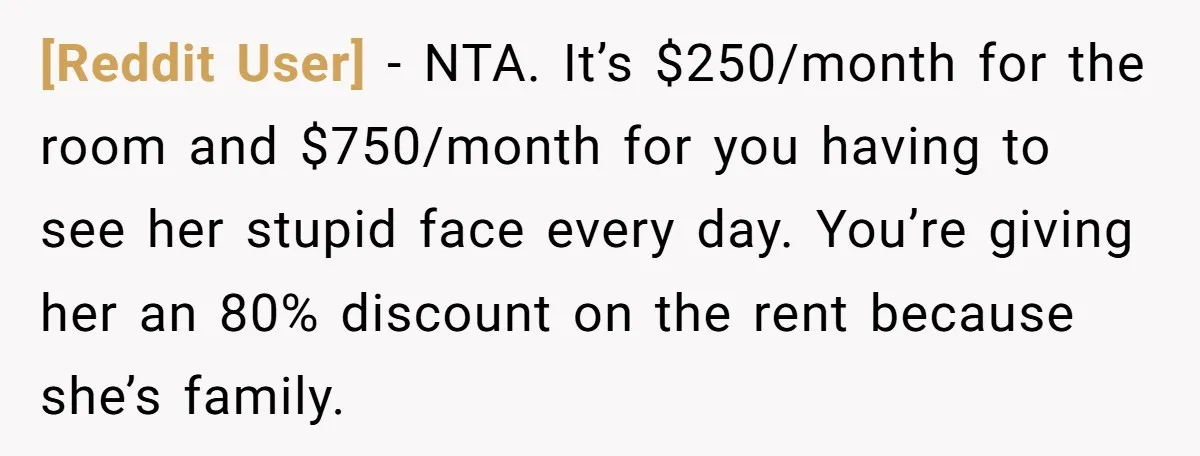 [Reddit User] − NTA. It’s $250/month for the room and $750/month for you having to see her stupid face every day. You’re giving her an 80% discount on the rent...