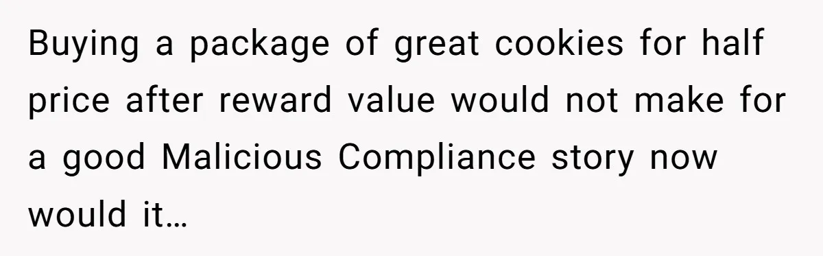 Man Buys 1400 Cookie Bags And Turns $1400 Into $7000 While Breaking Reward System Buying a package of great cookies for half price after reward value would not make for a good Malicious Compliance story now would it…