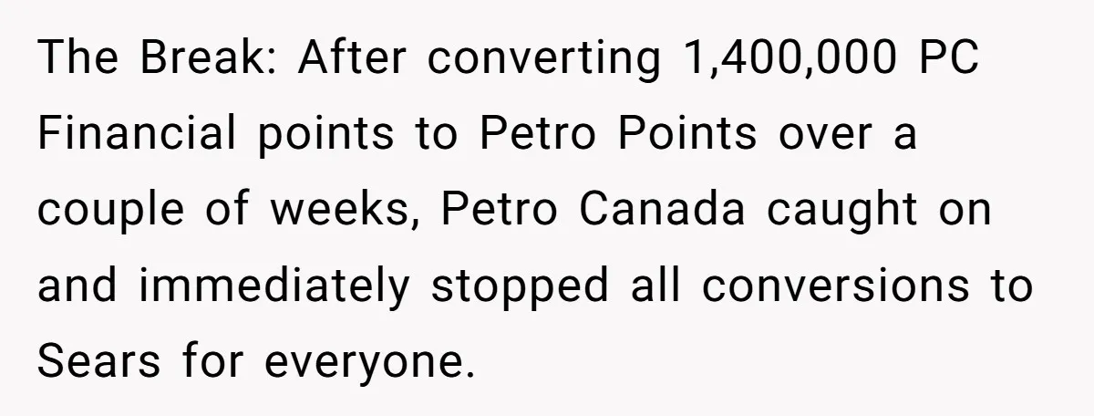 Man Buys 1400 Cookie Bags And Turns $1400 Into $7000 While Breaking Reward System The Break: After converting 1,400,000 PC Financial points to Petro Points over a couple of weeks, Petro Canada caught on and immediately stopped all conversions to Sears for everyone.