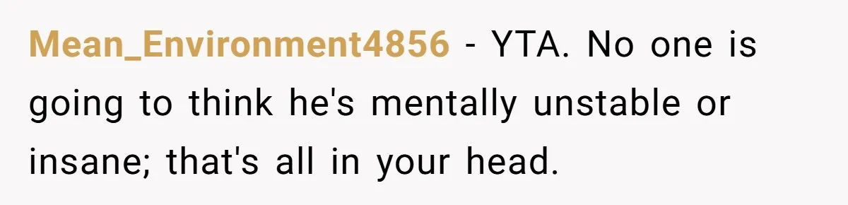 Fiancé Asks For A Seat For His Deceased Son At Their Wedding, Bride Tells Him To 'Get Over Himself' Mean_Environment4856 − YTA. No one is going to think he's mentally unstable or insane; that's all in your head.