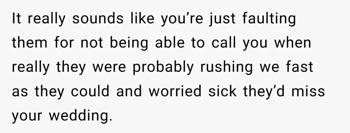 She Started the Wedding Without Her Parents - Now They’re Furious They Missed the Ceremony It really sounds like you’re just faulting them for not being able to call you when really they were probably rushing we fast as they could and worried sick they’d...