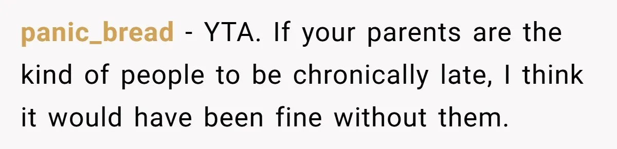 She Started the Wedding Without Her Parents - Now They’re Furious They Missed the Ceremony panic_bread − YTA. If your parents are the kind of people to be chronically late, I think it would have been fine without them.