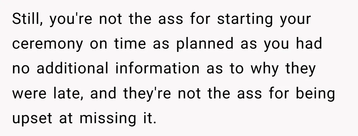 She Started the Wedding Without Her Parents - Now They’re Furious They Missed the Ceremony Still, you're not the ass for starting your ceremony on time as planned as you had no additional information as to why they were late, and they're not the ass...