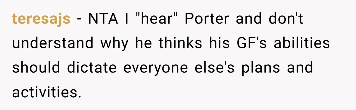 Son Wanted Mom To Cancel A 40-Year Tradition For His New Girlfriend, Her Answer Went Viral teresajs − NTA I "hear" Porter and don't understand why he thinks his GF's abilities should dictate everyone else's plans and activities.
