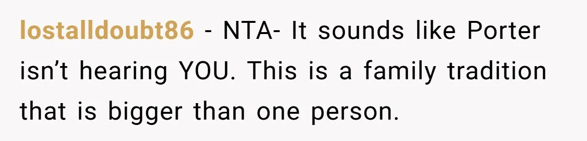 Son Wanted Mom To Cancel A 40-Year Tradition For His New Girlfriend, Her Answer Went Viral lostalldoubt86 − NTA- It sounds like Porter isn’t hearing YOU. This is a family tradition that is bigger than one person.