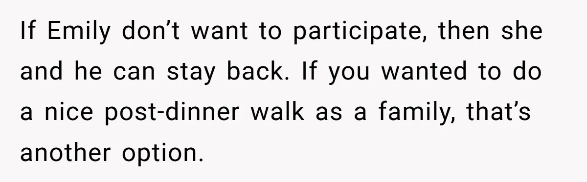 Son Wanted Mom To Cancel A 40-Year Tradition For His New Girlfriend, Her Answer Went Viral If Emily don’t want to participate, then she and he can stay back. If you wanted to do a nice post-dinner walk as a family, that’s another option.