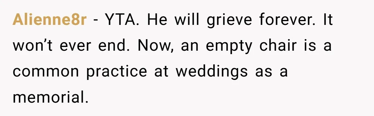 Fiancé Asks For A Seat For His Deceased Son At Their Wedding, Bride Tells Him To 'Get Over Himself' Alienne8r − YTA. He will grieve forever. It won’t ever end. Now, an empty chair is a common practice at weddings as a memorial.