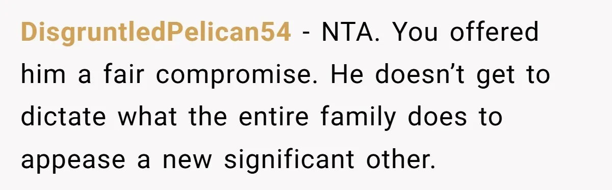 Son Wanted Mom To Cancel A 40-Year Tradition For His New Girlfriend, Her Answer Went Viral DisgruntledPelican54 − NTA. You offered him a fair compromise. He doesn’t get to dictate what the entire family does to appease a new significant other.