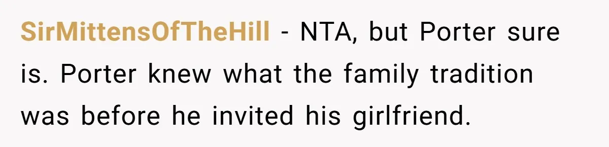 Son Wanted Mom To Cancel A 40-Year Tradition For His New Girlfriend, Her Answer Went Viral SirMittensOfTheHill − NTA, but Porter sure is. Porter knew what the family tradition was before he invited his girlfriend.