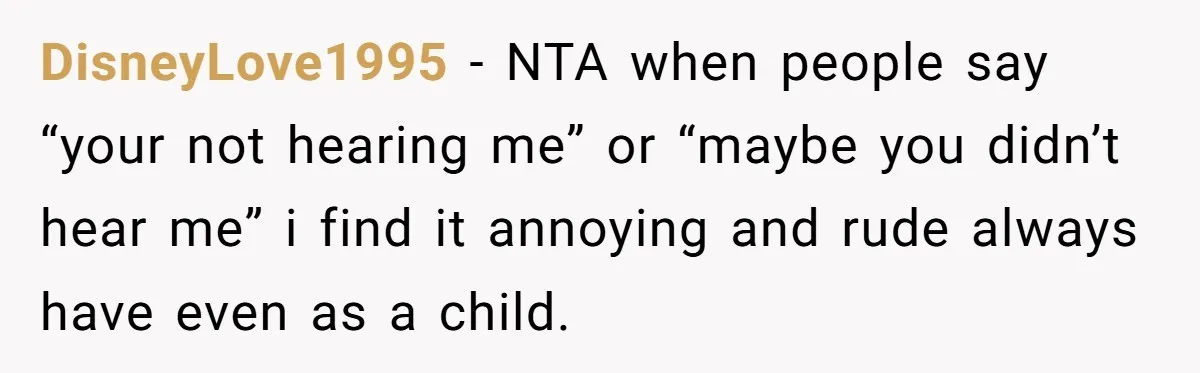 Son Wanted Mom To Cancel A 40-Year Tradition For His New Girlfriend, Her Answer Went Viral DisneyLove1995 − NTA when people say “your not hearing me” or “maybe you didn’t hear me” i find it annoying and rude always have even as a child.