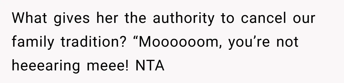 Son Wanted Mom To Cancel A 40-Year Tradition For His New Girlfriend, Her Answer Went Viral What gives her the authority to cancel our family tradition? “Moooooom, you’re not heeearing meee! NTA