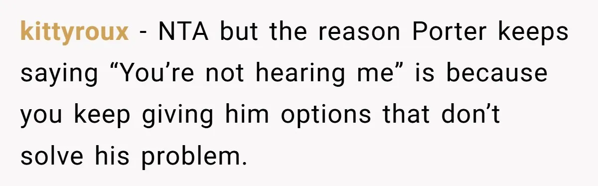 Son Wanted Mom To Cancel A 40-Year Tradition For His New Girlfriend, Her Answer Went Viral kittyroux − NTA but the reason Porter keeps saying “You’re not hearing me” is because you keep giving him options that don’t solve his problem.