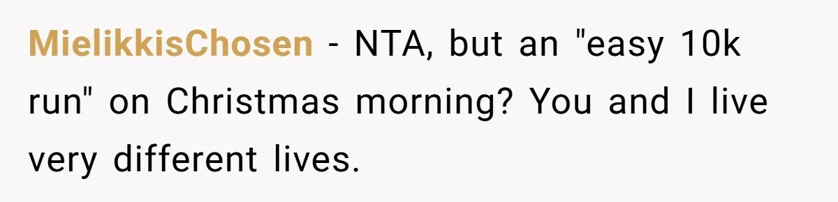Son Wanted Mom To Cancel A 40-Year Tradition For His New Girlfriend, Her Answer Went Viral MielikkisChosen − NTA, but an "easy 10k run" on Christmas morning? You and I live very different lives.