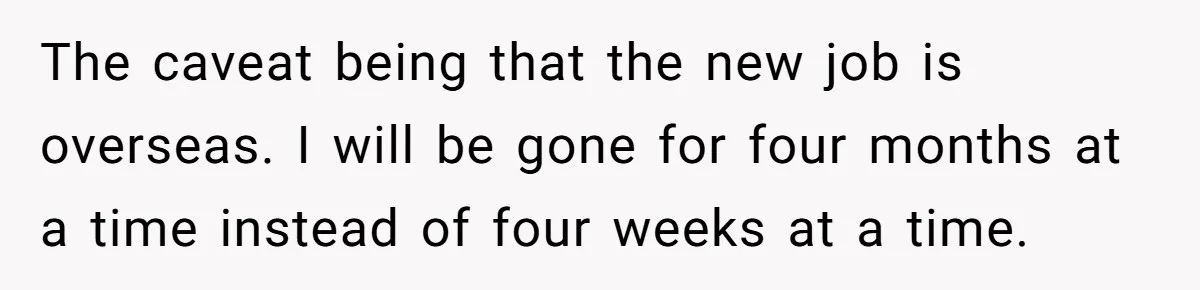Girlfriend Wants To Cheat If He Takes A Dream Job, He Breaks Up With Her On The Spot The caveat being that the new job is overseas. I will be gone for four months at a time instead of four weeks at a time.