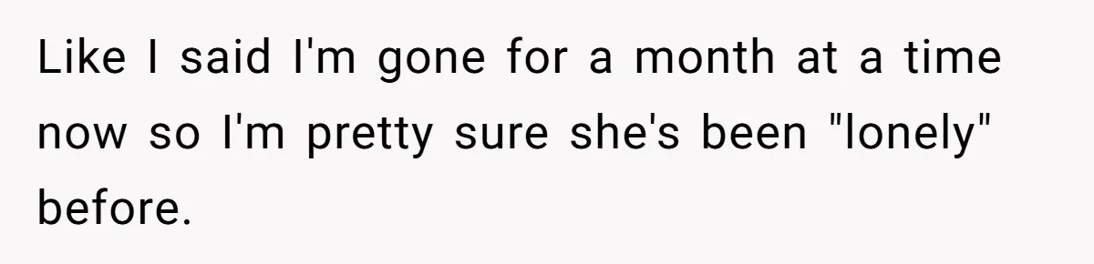Girlfriend Wants To Cheat If He Takes A Dream Job, He Breaks Up With Her On The Spot Like I said I'm gone for a month at a time now so I'm pretty sure she's been "lonely" before.