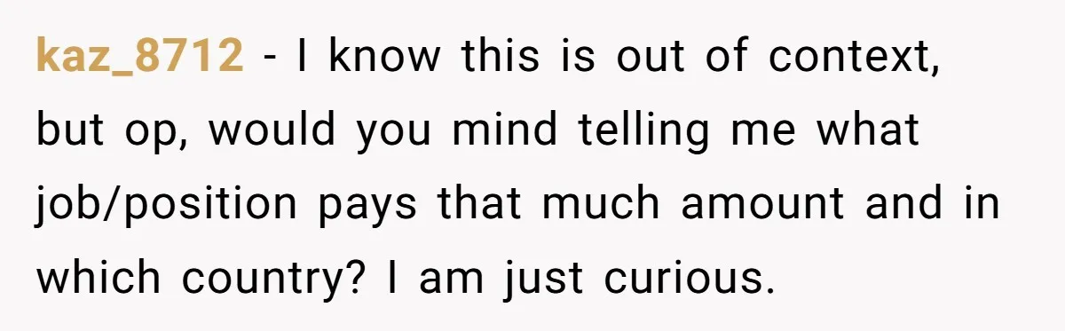 Girlfriend Wants To Cheat If He Takes A Dream Job, He Breaks Up With Her On The Spot kaz_8712 − I know this is out of context, but op, would you mind telling me what job/position pays that much amount and in which country? I am just curious.