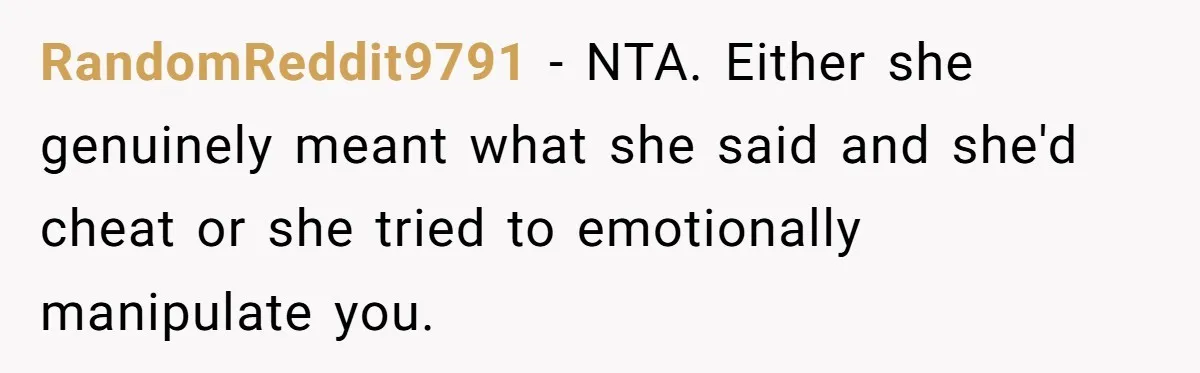 Girlfriend Wants To Cheat If He Takes A Dream Job, He Breaks Up With Her On The Spot RandomReddit9791 − NTA. Either she genuinely meant what she said and she'd cheat or she tried to emotionally manipulate you.