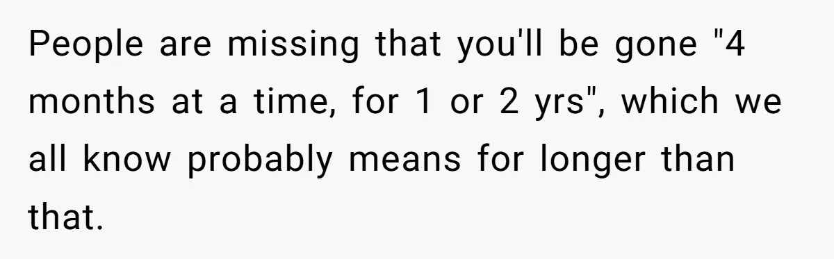 Girlfriend Wants To Cheat If He Takes A Dream Job, He Breaks Up With Her On The Spot People are missing that you'll be gone "4 months at a time, for 1 or 2 yrs", which we all know probably means for longer than that.