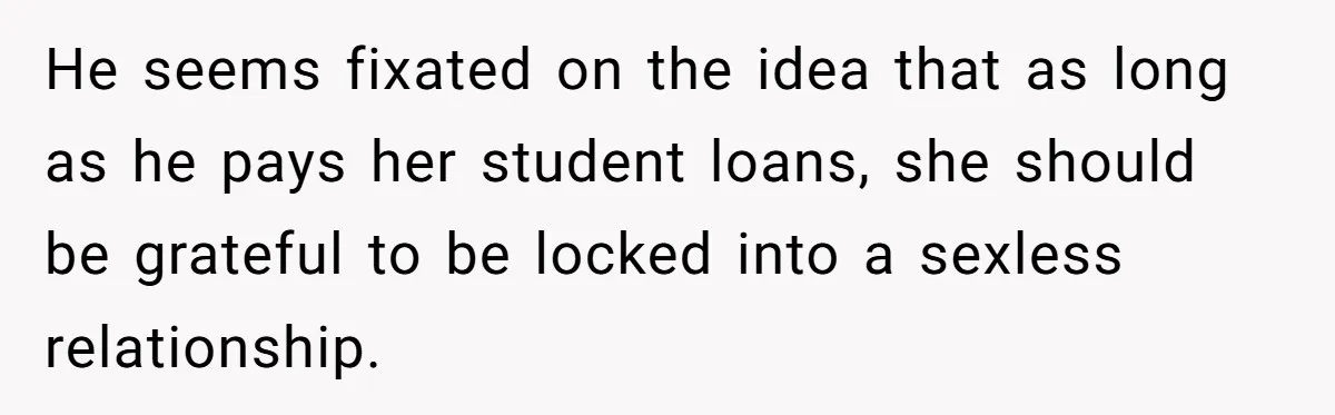 Girlfriend Wants To Cheat If He Takes A Dream Job, He Breaks Up With Her On The Spot He seems fixated on the idea that as long as he pays her student loans, she should be grateful to be locked into a sexless relationship.