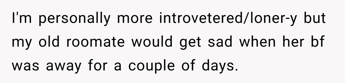 Girlfriend Wants To Cheat If He Takes A Dream Job, He Breaks Up With Her On The Spot I'm personally more introvetered/loner-y but my old roomate would get sad when her bf was away for a couple of days.