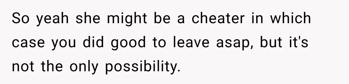 Girlfriend Wants To Cheat If He Takes A Dream Job, He Breaks Up With Her On The Spot So yeah she might be a cheater in which case you did good to leave asap, but it's not the only possibility.