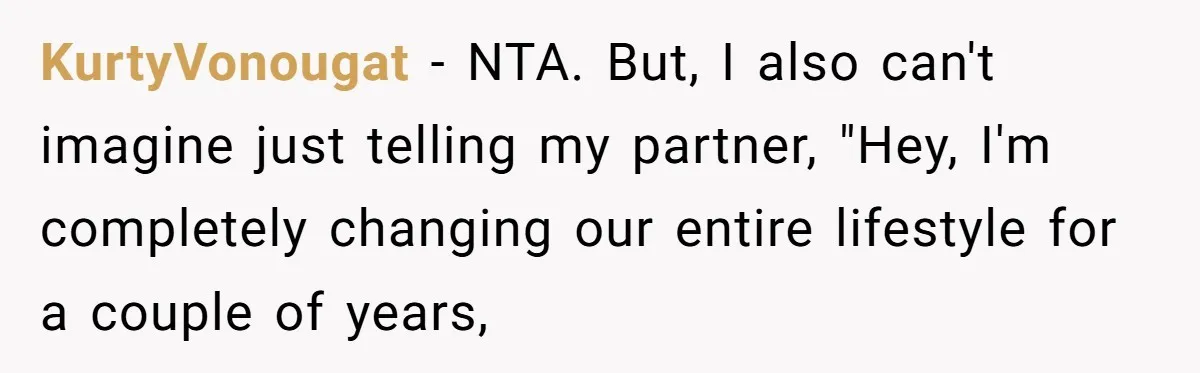 Girlfriend Wants To Cheat If He Takes A Dream Job, He Breaks Up With Her On The Spot KurtyVonougat − NTA. But, I also can't imagine just telling my partner, "Hey, I'm completely changing our entire lifestyle for a couple of years,