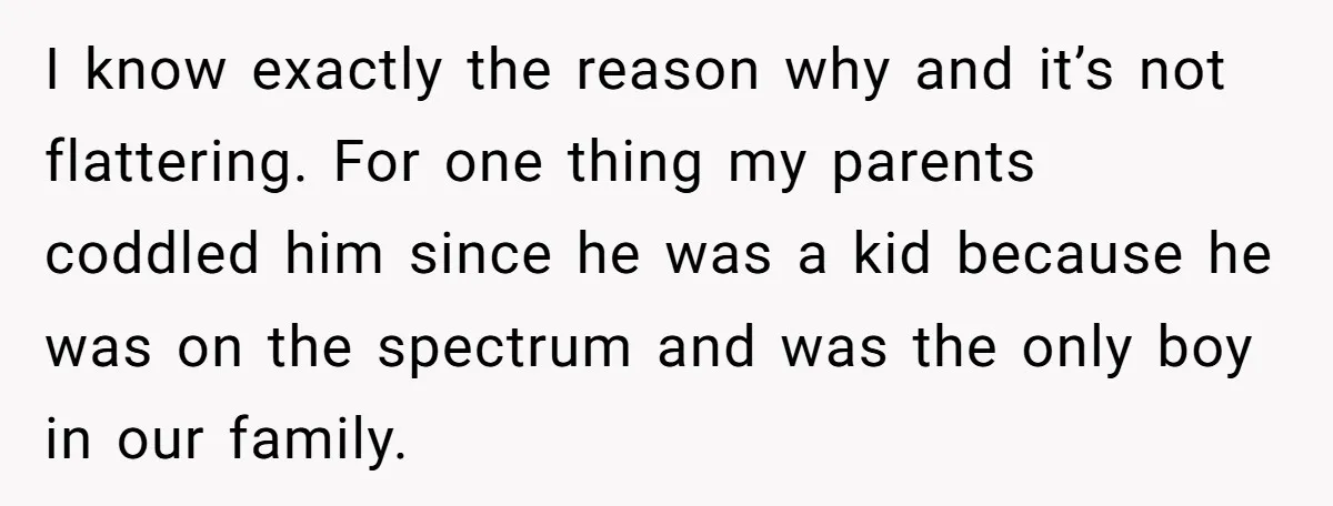 Sister Tells Her Autistic Brother Why Women Don’t Date Him - and Now the Family Says She “Ruined His Confidence” I know exactly the reason why and it’s not flattering. For one thing my parents coddled him since he was a kid because he was on the spectrum and was...