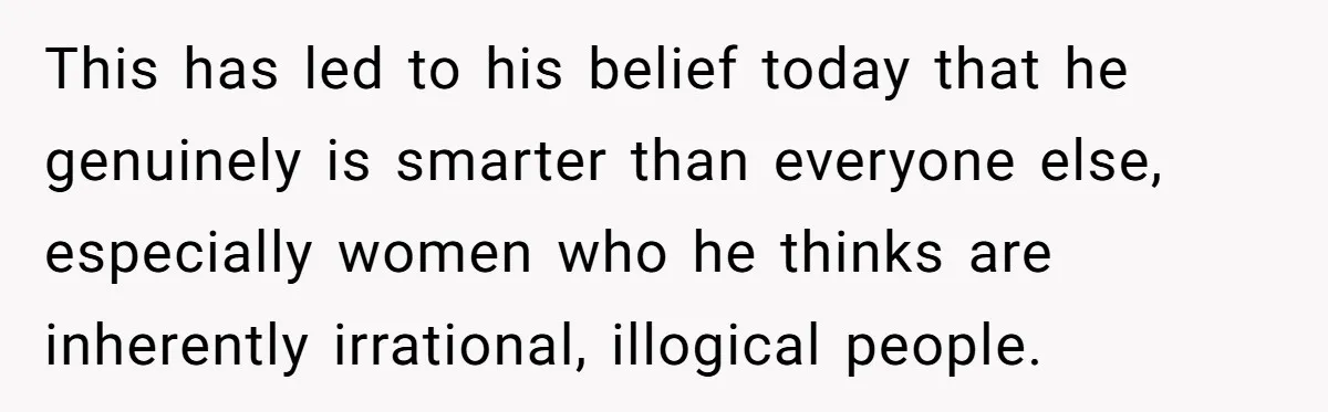 Sister Tells Her Autistic Brother Why Women Don’t Date Him - and Now the Family Says She “Ruined His Confidence” This has led to his belief today that he genuinely is smarter than everyone else, especially women who he thinks are inherently irrational, illogical people.