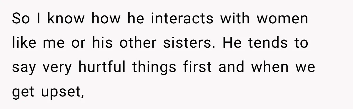 Sister Tells Her Autistic Brother Why Women Don’t Date Him - and Now the Family Says She “Ruined His Confidence” So I know how he interacts with women like me or his other sisters. He tends to say very hurtful things first and when we get upset,