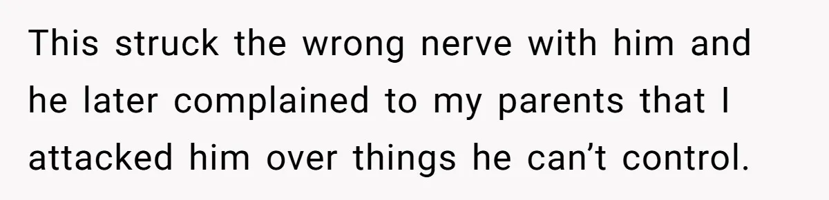 Sister Tells Her Autistic Brother Why Women Don’t Date Him - and Now the Family Says She “Ruined His Confidence” This struck the wrong nerve with him and he later complained to my parents that I attacked him over things he can’t control.