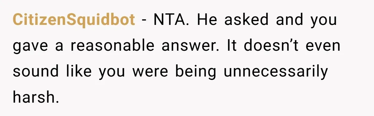 Sister Tells Her Autistic Brother Why Women Don’t Date Him - and Now the Family Says She “Ruined His Confidence” CitizenSquidbot − NTA. He asked and you gave a reasonable answer. It doesn’t even sound like you were being unnecessarily harsh.