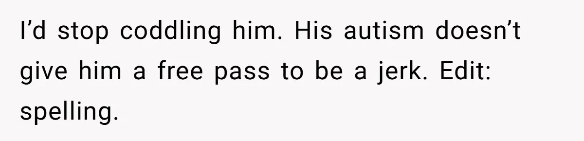 Sister Tells Her Autistic Brother Why Women Don’t Date Him - and Now the Family Says She “Ruined His Confidence” I’d stop coddling him. His autism doesn’t give him a free pass to be a jerk. Edit: spelling.