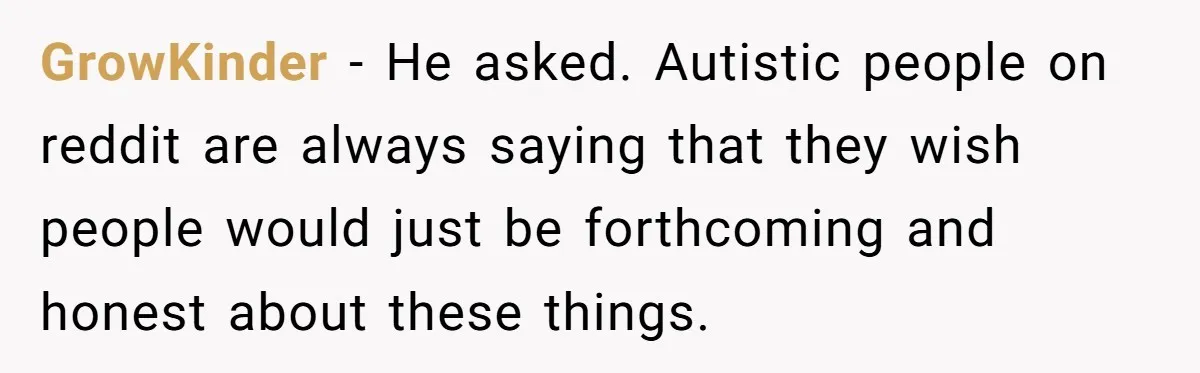 Sister Tells Her Autistic Brother Why Women Don’t Date Him - and Now the Family Says She “Ruined His Confidence” GrowKinder − He asked. Autistic people on reddit are always saying that they wish people would just be forthcoming and honest about these things.