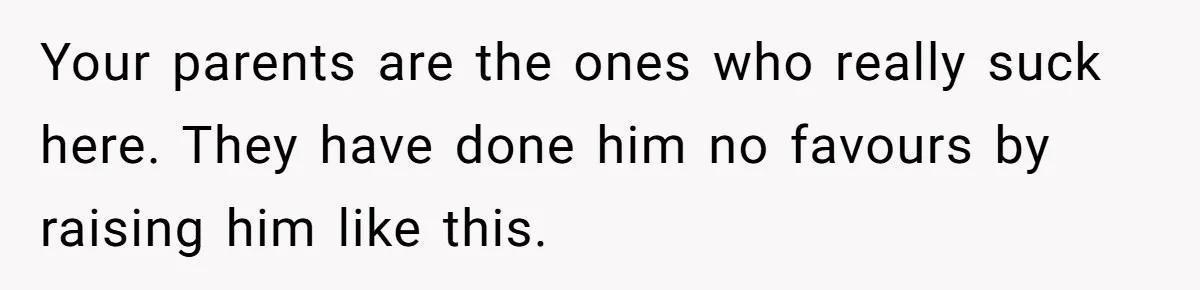 Sister Tells Her Autistic Brother Why Women Don’t Date Him - and Now the Family Says She “Ruined His Confidence” Your parents are the ones who really suck here. They have done him no favours by raising him like this.